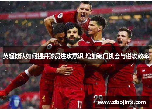 英超球队如何提升球员进攻意识 增加破门机会与进攻效率